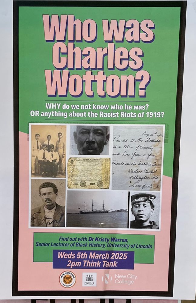 Text at the top of the poster: Who was Charles Wotton? Why do we not know who he was? OR anything about the Racist Riots of 1919? 
The middle: collage of pictures including portraits of three Black men in the early 20th century, a group photo of Black men from the mid 20th century and two archival documents.
Text at the bottom of the poster: Find out with Dr Kristy Warren, Senior Lecturer of Black History, University of Lincoln. Weds 5th March 2025, 2 pm Think Tank
Symbols: Knowledge is Power Programme, University of Lincoln and New City College. 