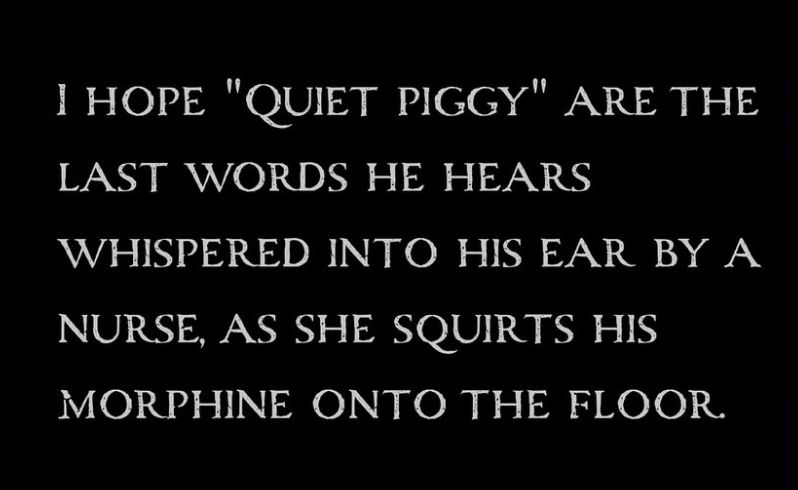 I HOPE "QUIET PIGGY" ARE THE LAST WORDS HE HEARS WHISPERED INTO HIS EAR BY A NURSE, AS SHE SQUIRTS HIS MORPHINE ONTO THE FLOOR