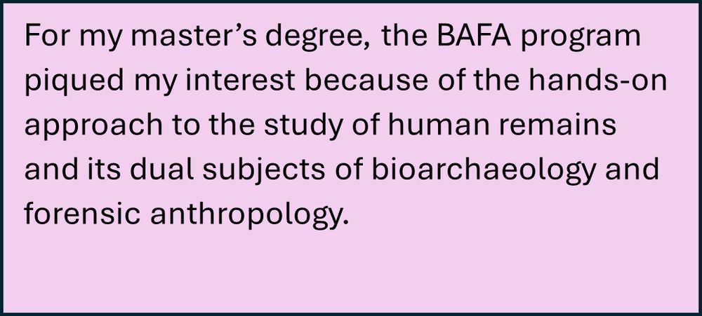 Photo of the following text:

For my master’s degree, the BAFA program piqued my interest because of the hands-on approach to the study of human remains and its dual subjects of bioarchaeology and forensic anthropology.