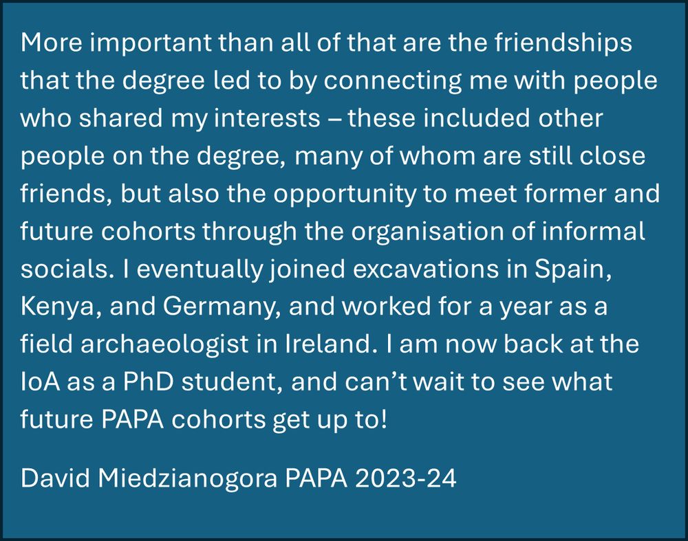 Image showing text which reads: 

More important than all of that are the friendships that the degree led to by connecting me with people who shared my interests – these included other people on the degree, many of whom are still close friends, but also the opportunity to meet former and future cohorts through the organisation of informal socials. I eventually joined excavations in Spain, Kenya, and Germany, and worked for a year as a field archaeologist in Ireland. I am now back at the IoA as a PhD student, and can’t wait to see what future PAPA cohorts get up to!
David Miedzianogora PAPA 2023-24

