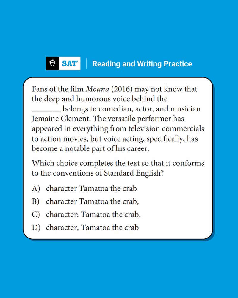 TEXT: SAT Reading and Writing Practice

Fans of the film Moana (2016) may not know that the deep and humorous voice behind the (BLANK) belongs to comedian, actor, and musician Jemaine Clement. The versatile performer has appeared in everything from television commercials to action movies, but voice acting, specifically, has become a notable part of his career.

Which choice completes the text so that it conforms to the conventions of Standard English?

A) character Tamatoa the crab
B) character Tamatoa the crab,
C) character: Tamatoa the crab,
D) character, Tamatoa the crab