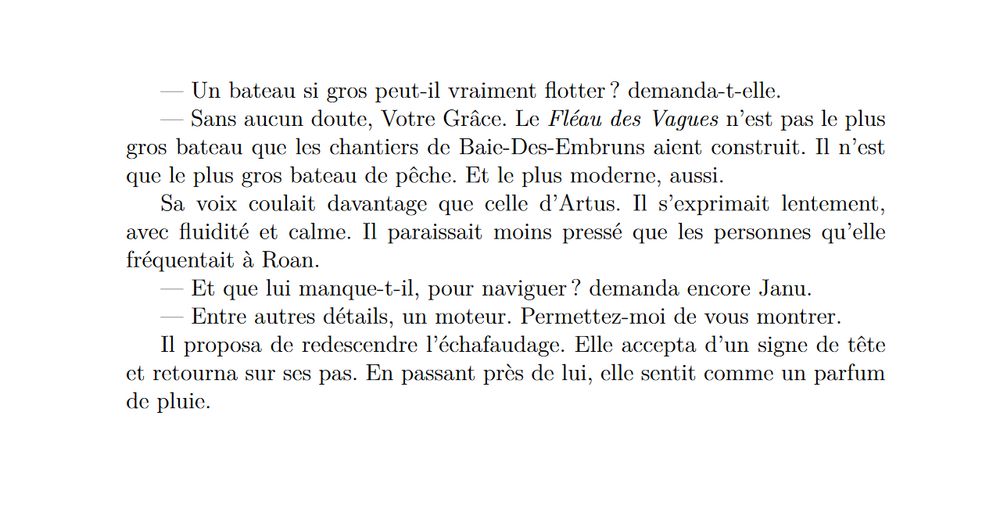 — Un bateau si gros peut-il vraiment flotter ? demanda-t-elle.
— Sans aucun doute, Votre Grâce. Le Fléau des Vagues n’est pas le plus
gros bateau que les chantiers de Baie-Des-Embruns aient construit. Il n’est que le plus gros bateau de pêche. Et le plus moderne, aussi.
Sa voix coulait davantage que celle d’Artus. Il s’exprimait lentement,
avec fluidité et calme. Il paraissait moins pressé que les personnes qu’elle fréquentait à Roan.
— Et que lui manque-t-il, pour naviguer ? demanda encore Janu.
— Entre autres détails, un moteur. Permettez-moi de vous montrer.
Il proposa de redescendre l’échafaudage. Elle accepta d’un signe de tête et retourna sur ses pas. En passant près de lui, elle sentit comme un parfum de pluie.