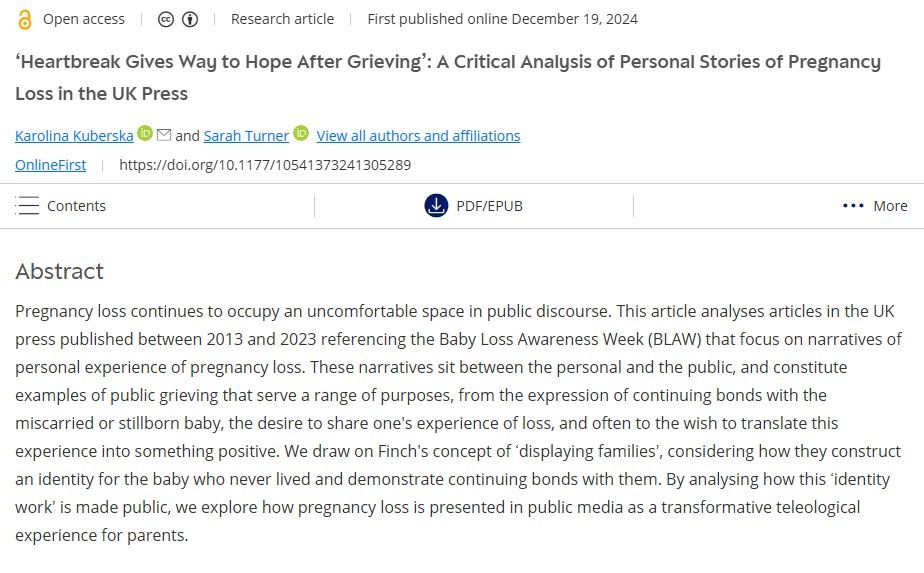 Screenshot of an abstact:
Title: ‘Heartbreak Gives Way to Hope After Grieving’: A Critical Analysis of Personal Stories of Pregnancy Loss in the UK Press
Authors: Karolina Kuberska & Sarah Turner
Abstract:
Pregnancy loss continues to occupy an uncomfortable space in public discourse. This article analyses articles in the UK press published between 2013 and 2023 referencing the Baby Loss Awareness Week (BLAW) that focus on narratives of personal experience of pregnancy loss. These narratives sit between the personal and the public, and constitute examples of public grieving that serve a range of purposes, from the expression of continuing bonds with the miscarried or stillborn baby, the desire to share one's experience of loss, and often to the wish to translate this experience into something positive. We draw on Finch's concept of ‘displaying families’, considering how they construct an identity for the baby who never lived and demonstrate continuing bonds with them. By analysing how this ‘identity work’ is made public, we explore how pregnancy loss is presented in public media as a transformative teleological experience for parents.