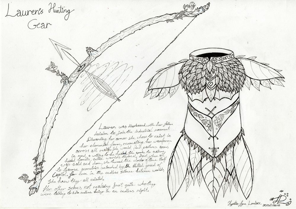 The image is a black and white sketch of a detailed fantasy-inspired chest and shoulder armor. The chest has an ornate, somewhat foresr design featuring multiple curved leaves and pointed protrusions. Intricate patterns are etched into the metal surface, resembling woven vines with flowers at the ends. There is text present in the image in a handwritten style; it reads "Lauren's Hunting Gear." A signature is also present in the lower right-hand corner which reads 'Hypatia-Fynn Lovelace,' Beside the writting is a wooden bow and arrow uncocked. The bow appears to be alive with flowers growing directly out of the bow itself

The writting in between reads, 'Lauren was displeased with her father's decision to join the industrial movement. Discarding her armour, she chose to exist in her elemental form, resonating her waveform across all reality. She would find pastures anew, in need, and willing to be healed. She spoke to nature, healed forests, and entire worlds thrived. And when all was said and done, she turned the clocks of time itself to traverse geometries untouched by the Hellish Greed of Capital. For even in the endless silence between worlds, she knew they all existed. Her other selves not realising just quite who they were talking to. An endless being in an endless eternal night'