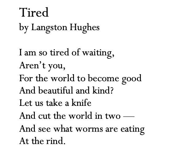 The poem Tired, by Langston Hughes 

I’m so tired of waiting,
Aren’t you,
For the world to become good
And beautiful and kind?
Let us take a knife 
And cut the world in two—
And see what worms are eating
At the rind.