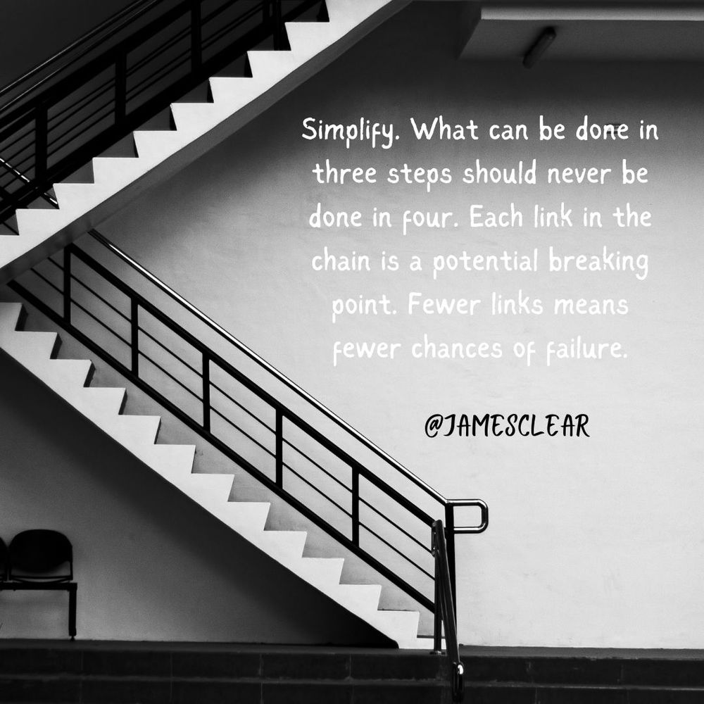 Quote from James Clear, author of Atomic Habits. "Simplify. What can be done in three steps should never be done in four. Each link in the chain is a potential breaking point. Fewer links means fewer chances of failure." Black and white photo of a set of stairs. 