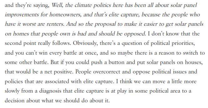 Well, the climate politics here has been all about solar panel improvements for homeowners, and that’s elite capture, because the people who have it worst are renters. And so the proposal to make it easier to get solar panels on homes that people own is bad and should be opposed. I don’t know that the second point really follows. Obviously, there’s a question of political priorities, and you can’t win every battle at once, and so maybe there is a reason to switch to some other battle. But if you could push a button and put solar panels on houses, that would be a net positive. People overcorrect and oppose political issues and policies that are associated with elite capture. I think we can move a little more slowly from a diagnosis that elite capture is at play in some political area to a decision about what we should do about it.