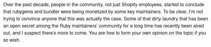 Over the past decade, people in the community, not just Shopify employees, started to conclude that rubygems and bundler were being monetized by some key maintainers. To be clear, I’m not trying to convince anyone that this was actually the case. Some of that dirty laundry that has been an open secret among the Ruby maintainers’ community for a long time has recently been aired out, and I suspect there’s more to come. You are free to form your own opinion on the topic if you so wish.
