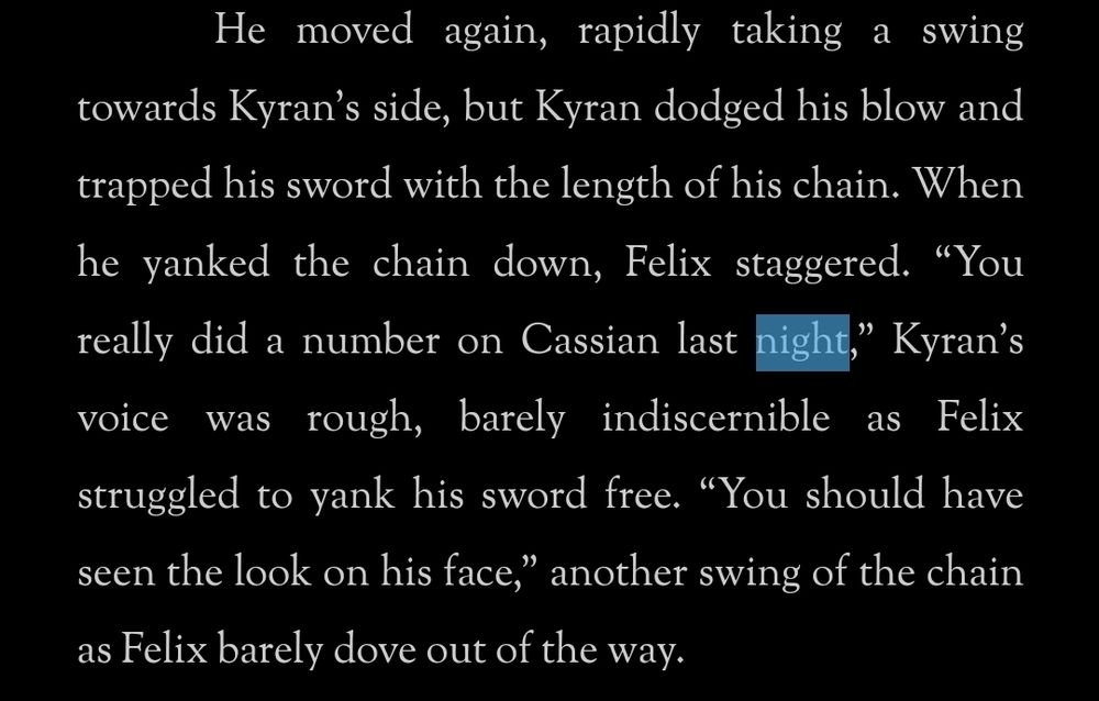 He moved again, rapidly taking a swing towards Kyran’s side, but Kyran dodged his blow and trapped his sword with the length of his chain. When he yanked the chain down, Felix staggered. “You really did a number on Cassian last night,” Kyran’s voice was rough, barely indiscernible as Felix struggled to yank his sword free. “You should have seen the look on his face,” another swing of the chain as Felix barely dove out of the way.