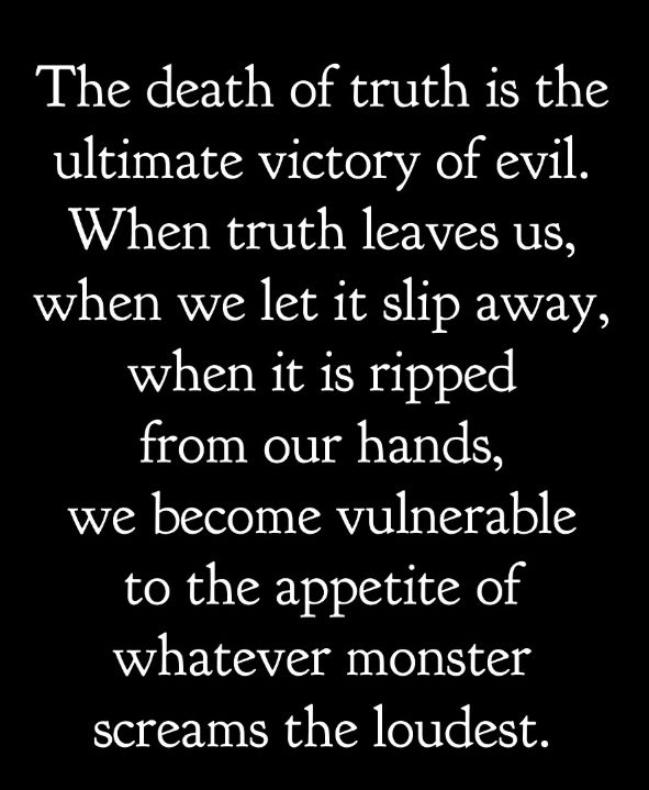 The death of truth is the ultimate victory of evil. When truth leaves us, when we let it slip away, when it is ripped from our hands, we become vulnerable to the appetite of whatever monster screams the loudest. 