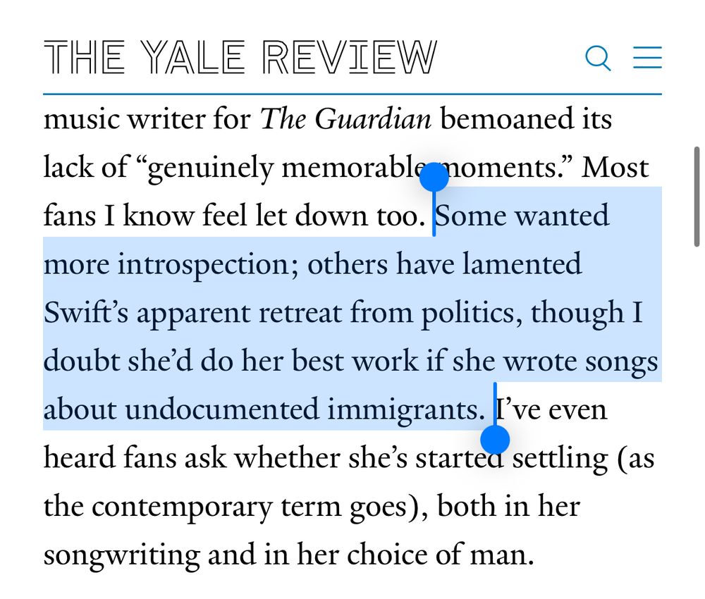 excerpt from a recent Yale Review article about Taylor Swift:

“ Some wanted more introspection; others have lamented Swift’s apparent retreat from politics, though I doubt she’d do her best work if she wrote songs about undocumented immigrants.”