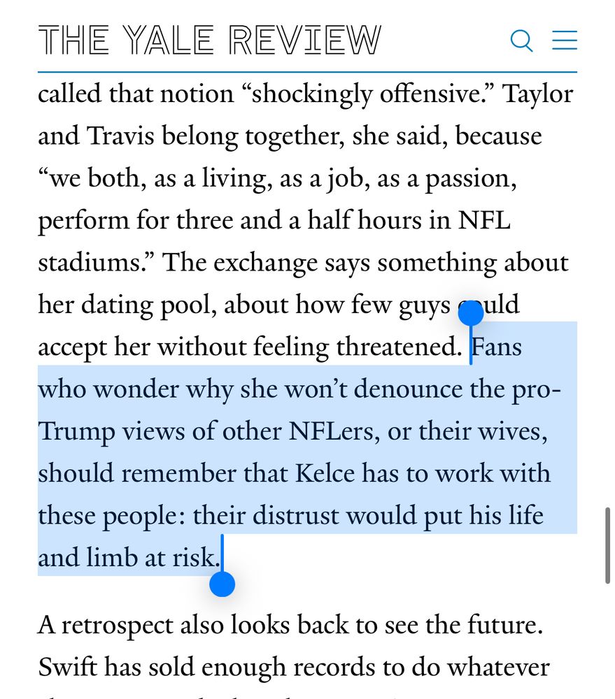 excerpt from recent Yale Review article about Taylor Swift:

“ Fans who wonder why she won’t denounce the pro-Trump views of other NFLers, or their wives, should remember that Kelce has to work with these people: their distrust would put his life and limb at risk.”