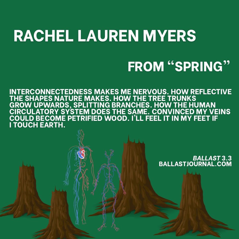 The image is a digital illustration featuring a poem by Rachel Lauren Myers, titled "From 'Spring'" The poem is presented in white text on a green background, accompanied by an illustration of tree stumps and a human figure with roots.

- *Title and Author*
    - The title "RACHEL LAUREN MYERS" is displayed prominently at the top of the image.
    - Below the title, the phrase "FROM 'SPRING'" is written in smaller text.
- *Poem*
    - The poem is presented in white text on the left side of the image.
    - It reads: "INTERCONNECTEDNESS MAKES ME NERVOUS. HOW REFLECTIVE THE SHAPES NATURE MAKES. HOW THE TREE TRUNKS GROW UPWARDS, SPLITTING BRANCHES. HOW THE HUMAN CIRCULATORY SYSTEM DOES THE SAME. CONVINCED MY VEINS COULD BECOME PETRIFIED WOOD. I'LL FEEL IT IN MY FEET IF I TOUCH EARTH."
- *Illustration*
    - The illustration features four tree stumps, with the largest one positioned centrally.
    - A human figure is depicted standing in front of the central tree stump, with roots extending from their body and merging with the stump.
    - The roots are colored red, blue, and purple, and appear to be connected to the tree stump.
- *Background and Text*
    - The background of the image is a solid green color.
    - In the bottom-right corner, the text "BALLAST 3.3 BALLASTJOURNAL.COM" is displayed in white.

In summary, the image presents a poem by Rachel Lauren Myers, accompanied by an illustration that explores the theme of interconnectedness between humans and nature. The poem and illustration work together to convey a sense of wonder and awe at the natural world.