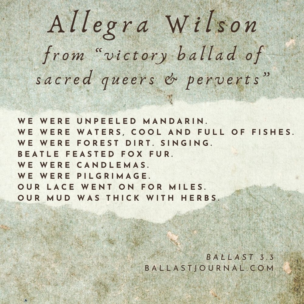 The image presents a poem titled "Allegra Wilson from 'victory ballad of sacred queers & perverts'" in a visually striking format. The title is displayed prominently at the top, with the author's name in large, dark brown text and the subtitle in smaller, italicized text below.

The poem itself is presented in a clean and simple font, with each line separated by a blank line to enhance readability. The text is arranged as follows:

- WE WERE UNPEELED MANDARIN.
- WE WERE WATERS, COOL AND FULL OF FISHES.
- WE WERE FOREST DIRT. SINGING.
- BEATLE FEASTED FOX FUR.
- WE WERE CANDLEMAS.
- WE WERE PILGRIMAGE.
- OUR LACE WENT ON FOR MILES.
- OUR MUD WAS THICK WITH HERBS.

At the bottom of the image, the text "BALLAST 3.3" and "BALLASTJOURNAL.COM" are displayed in small, dark brown text, providing context and attribution for the poem.

The background of the image features a textured, off-white surface with a subtle greenish tint, reminiscent of aged paper or parchment. The overall design effectively conveys a sense of elegance and sophistication, making the poem a compelling and engaging read.