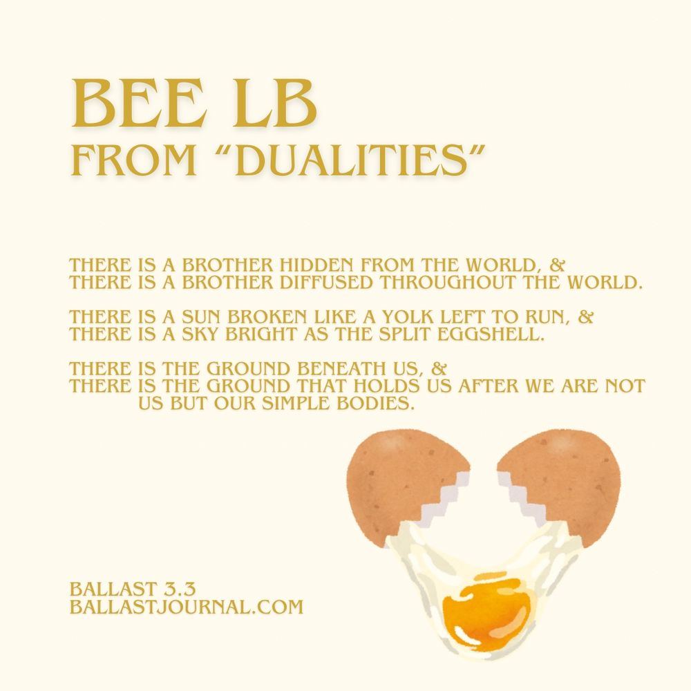 The image is a digital graphic featuring a poem and an illustration of a broken egg. The title, "BEE LB FROM 'DUALITIES'," is prominently displayed in large yellow text at the top. Below it, the poem is written in smaller yellow text, reading:

"THERE IS A BROTHER HIDDEN FROM THE WORLD, & THERE IS A BROTHER DIFFUSED THROUGHOUT THE WORLD.
THERE IS A SUN BROKEN LIKE A YOLK LEFT TO RUN, & THERE IS A SKY BRIGHT AS THE SPLIT EGGSHELL.
THERE IS THE GROUND BENEATH US, & THERE IS THE GROUND THAT HOLDS US AFTER WE ARE NOT US BUT OUR SIMPLE BODIES."

In the bottom-right corner, an illustration of a broken eggshell with a yolk spilling out is depicted in shades of brown, white, and yellow. At the bottom-left corner, the text "BALLAST 3.3 BALLASTJOURNAL.COM" is written in small yellow font.

The background of the image is a pale yellow color.
