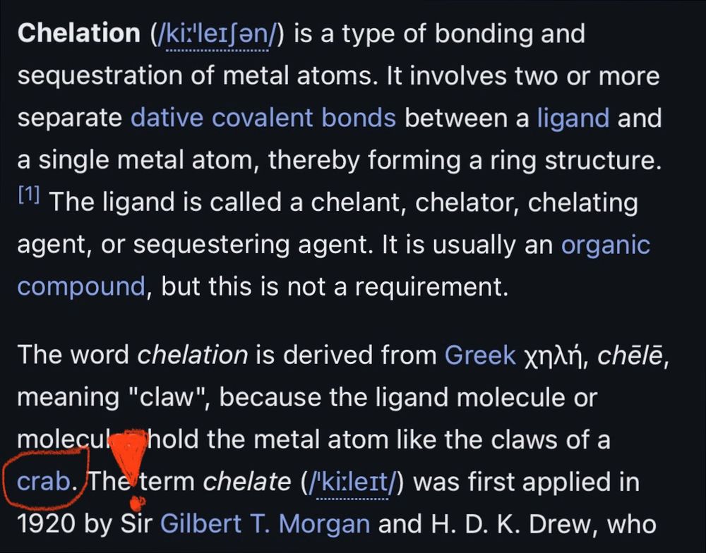 A picture of the first paragraph, and the first sentence of the second, of Wikipedia's article on Chelation (source at the end). The final word of this sentence is "crab", and a red circle has been drawn around it. A large res bang (!) symbol has been drawn to its right, as well.

The first paragraph reads:

> Chelation (/kiːˈleɪʃən/) is a type of bonding and sequestration of metal atoms. It involves two or more separate dative covalent bonds between a ligand and a single metal atom, thereby forming a ring structure.The ligand is called a chelant, chelator, chelating agent, or sequestering agent. It is usually an organic compound, but this is not a requirement.

And the following sentence continues the explanation:

> The word chelation is derived from Greek χηλή, chēlē, meaning "claw", because the ligand molecule or molecules hold the metal atom like the claws of a crab.

The article in full: https://en.wikipedia.org/wiki/Chelation

So yeah, crabs. Crabs have always been there.