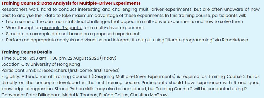 Training Course 2: Data Analysis for Multiple-Driver Experiments

Researchers work hard to conduct interesting and challenging multi-driver experiments, but are often unaware of how best to analyse their data to take maximum advantage of these experiments. In this training course, participants will:

•	Learn some of the common statistical challenges that appear in multi-driver experiments and how to solve them
•	Work through an example R vignette for a multi-driver experiment
•	Simulate an example dataset based on a proposed experiment
•	Perform an appropriate analysis and visualise and interpret its output using “literate programming” via R markdown   

Training Course Details

Time &Date:  9:30 am - 1:00 pm, 22 August 2025 (Friday)
Location: City University of Hong Kong
Participant Limit: 12 researchers (first-come, first-served)
Eligibility: Attendance at Training Course 1 (Designing Multiple-Driver Experiments) is required, as Training Course 2 builds directly on the concepts developed in the first training course. Participants should have experience with R and good knowledge of regression. Strong Python skills may also be considered, but Training Course 2 will be conducted using R.

Conveners: Peter Dillingham, Mridul K. Thomas, Sinéad Collins, Christina McGraw 
