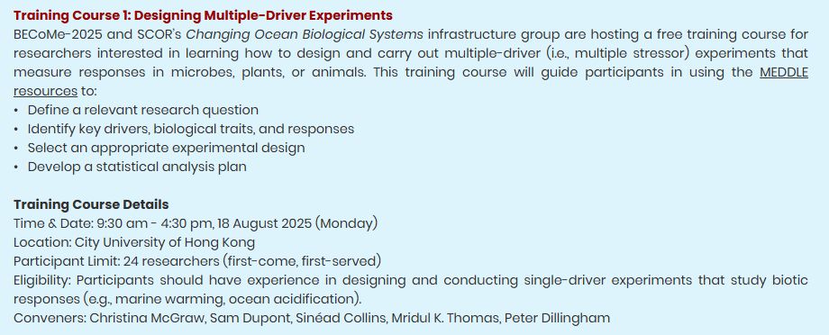 Training Course 1: Designing Multiple-Driver Experiments

BECoMe-2025 and SCOR’s Changing Ocean Biological Systems infrastructure group are hosting a free training course for researchers interested in learning how to design and carry out multiple-driver (i.e., multiple stressor) experiments that measure responses in microbes, plants, or animals. This training course will guide participants in using the MEDDLE resources to:

•	Define a relevant research question
•	Identify key drivers, biological traits, and responses
•	Select an appropriate experimental design
•	Develop a statistical analysis plan

Training Course Details

Time &Date: 9:30 am - 4:30 pm, 18 August 2025 (Monday)
Location: City University of Hong Kong
Participant Limit: 24 researchers (first-come, first-served)
Eligibility: Participants should have experience in designing and conducting single-driver experiments that study biotic responses (e.g. marine warming, ocean acidification). 

Conveners: Christina McGraw, Sam Dupont, Sinéad Collins, Mridul K. Thomas, Peter Dillingham 