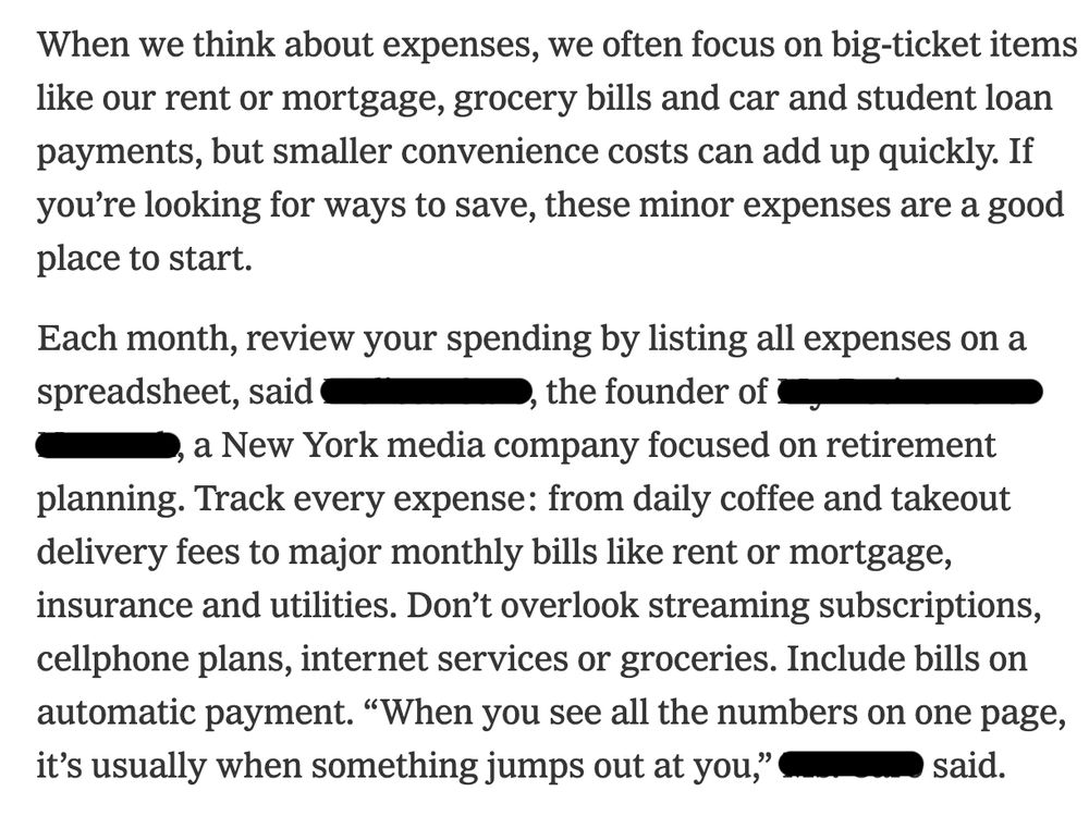 screenshot of text from nytimes.com: "When we think about expenses, we often focus on big-ticket items like our rent or mortgage, grocery bills and car and student loan payments, but smaller convenience costs can add up quickly. If you’re looking for ways to save, these minor expenses are a good place to start.

"Each month, review your spending by listing all expenses on a spreadsheet, said [redacted], the founder of [redacted], a New York media company focused on retirement planning. Track every expense: from daily coffee and takeout delivery fees to major monthly bills like rent or mortgage, insurance and utilities. Don’t overlook streaming subscriptions, cellphone plans, internet services or groceries. Include bills on automatic payment. 'When you see all the numbers on one page, it’s usually when something jumps out at you,' [redacted] said.