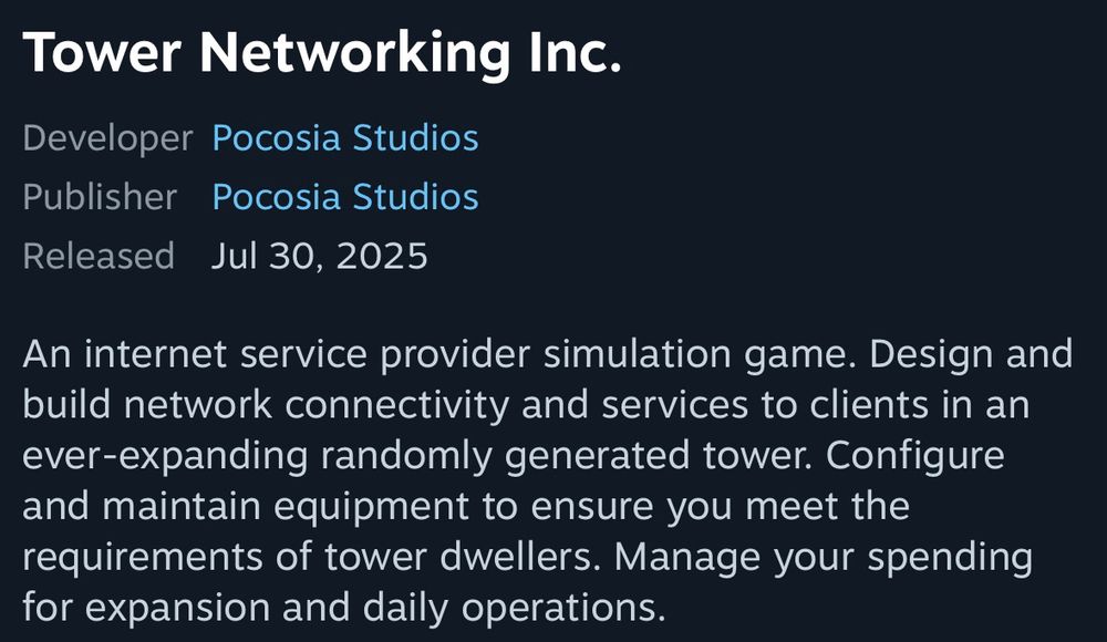 Description for the game “Tower Networking Inc” from Pocosia Studios. The description for the game reads, “An internet service provider simulation game. Design and build network connectivity and services to clients in an ever-expanding randomly generated tower. Configure and maintain equipment to ensure you meet the requirements of tower dwellers. Manage your spending for expansion and daily operations.”