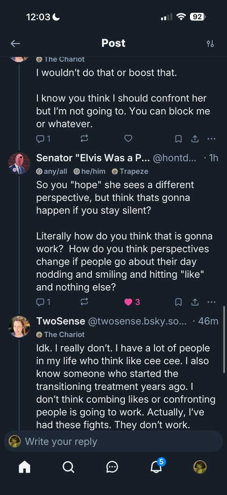 I wouldn't do that or boost that.
I know you think I should confront her but I'm not going to. You can block me or whatever.
Ф1
Senator "Elvis Was a P... @hontd... • 1h any/all he/him ©Trapeze
So you "hope" she sees a different perspective, but think thats gonna happen if you stay silent?
Literally how do you think that is gonna work? How do you think perspectives change if people go about their day nodding and smiling and hitting "like" and nothing else?
21
3
TwoSense @twosense.bsky.so... • 46m
© The Chariot
Idk. I really don't. I have a lot of people in my life who think like cee cee. I also know someone who started the transitioning treatment years ago. I don't think combing likes or confronting people is going to work. Actually, l've had these fights. They don't work.