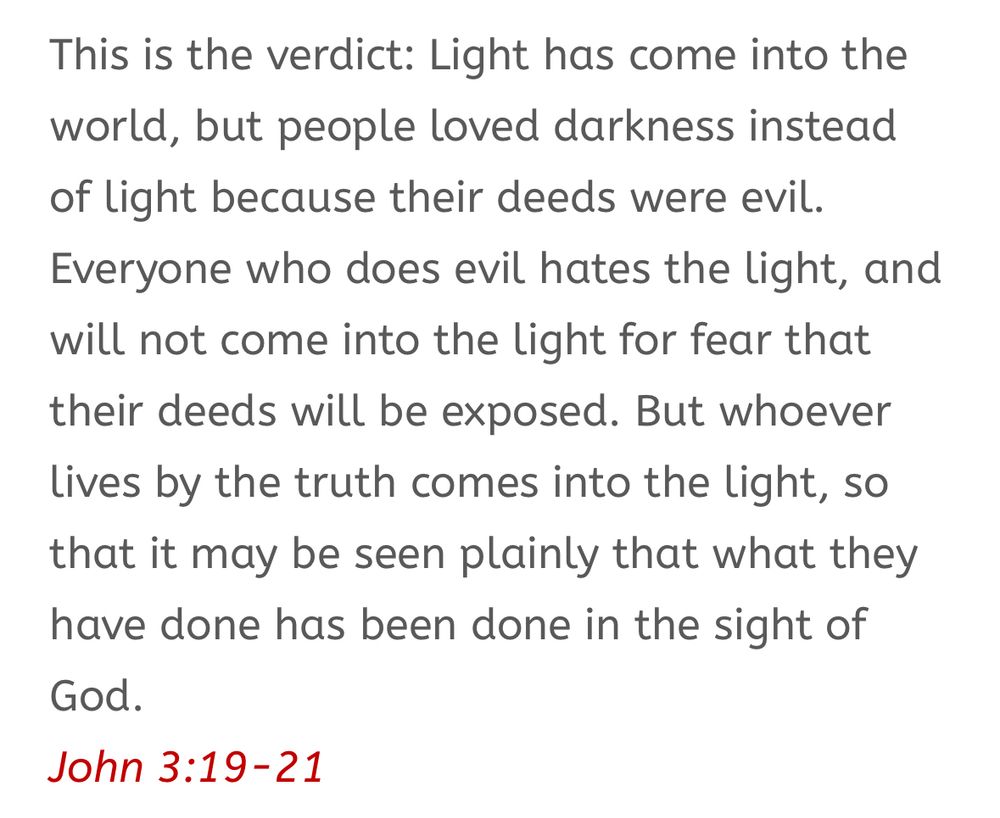 Chapter 3, verses 19-21 from John’s Gospel in the Bible: “This is the verdict: Light has come into the world, but people loved darkness instead of light because their deeds were evil. Everyone who does evil hates the light, and will not come into the light for fear that their deeds will be exposed. But whoever lives by the truth comes into the light, so that it may be seen plainly that what they have done has been done in the sight of God.”