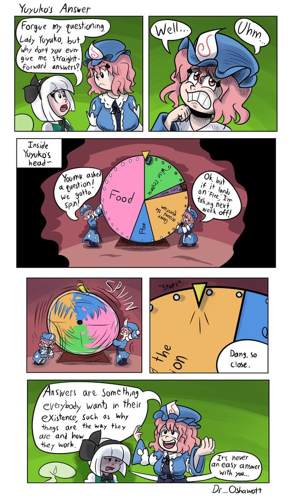 Buckle up, this is going to be a long alt text...

Comic titled "Yuyuko's Answer"

Panel 1: 
Youmu: Forgive my questioning, Lady Yuyuko, but why don't you ever give me straightforward answers?
(Yuyuko turning head to look at Youmu)

Panel 2:
Yuyuko (close up, pondering with a struggling look on her face): Well... Uhm...

Panel 3:
(Reveals to be a big, clearly-biased, spinning wheel in Yuyuko's head, with two mini Yuyukos about to spin it. The wheel has sections titled "Food," "'Wise' Response," "Flee," "Straightforward answer" (blocked out so it's impossible to land on), and "Dance around the question")
Left Yuyuko: Youmu asked a question! We gotta spin!
Right Yuyuko: Ok, but if it lands on 'Flee,' I'm taking next week off!

Panel 4:
(Yuyukos spin the wheel)

Panel 5:
(Lands on "Dance around the question")
One of the Yuyukos off panel: Dang, so close.

Panel 6:
Yuyuko (relaxed gleeful expression): Answers are something everybody wants in their existence, such as why things are the way they are and how they work.
Youmu (exhausted, depressed expression): It's never an easy answer with you...
