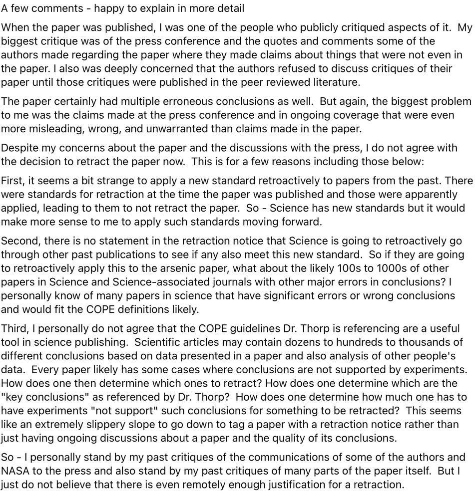 A few comments - happy to explain in more detail
When the paper was published, I was one of the people who publicly critiqued aspects of it.  My biggest critique was of the press conference and the quotes and comments some of the authors made regarding the paper where they made claims about things that were not even in the paper. I also was deeply concerned that the authors refused to discuss critiques of their paper until those critiques were published in the peer reviewed literature.
The paper certainly had multiple erroneous conclusions as well.  But again, the biggest problem to me was the claims made at the press conference and in ongoing coverage that were even more misleading, wrong, and unwarranted than claims made in the paper. 
Despite my concerns about the paper and the discussions with the press, I do not agree with the decision to retract the paper now.  This is for a few reasons including those below:
First, it seems a bit strange to apply a new standard retroactively to papers from the past. There were standards for retraction at the time the paper was published and those were apparently applied, leading to them to not retract the paper.  So - Science has new standards but it would make more sense to me to apply such standards moving forward.
Second, there is no statement in the retraction notice that Science is going to retroactively go through other past publications to see if any also meet this new standard.  So if they are going to retroactively apply this to the arsenic paper, what about the likely 100s to 1000s of other papers in Science and Science-associated journals with other major errors in conclusions? I personally know of many papers in science that have significant errors or wrong conclusions and would fit the COPE definitions likely. 
Third, I personally do not agree that the COPE guidelines Dr. Thorp is referencing are a useful tool in science publishing.  Scientific articles may contain dozens to hundreds to thousands of different con…