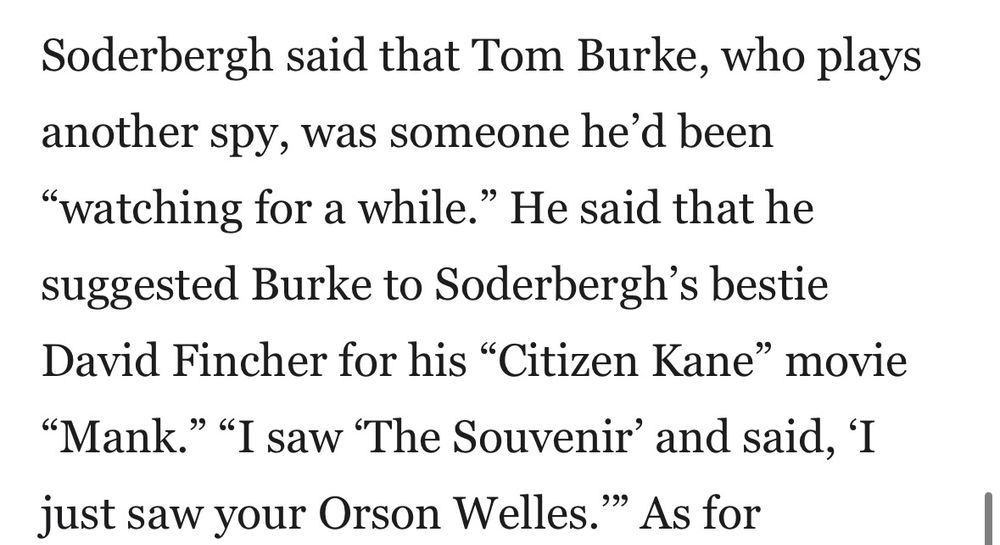 Soderbergh said that Tom Burke, who plays another spy, was someone he’d been “watching for a while.” He said that he suggested Burke to Soderbergh’s bestie David Fincher for his “Citizen Kane” movie “Mank.” “I saw ‘The Souvenir’ and said, ‘I just saw your Orson Welles.’”