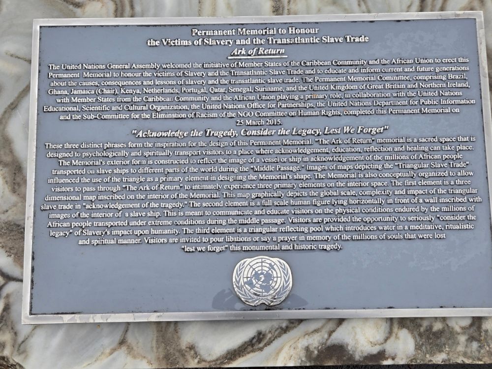 The Permanent Memorial was unveiled on 25 March 2015, which marks the International Day of Remembrance of the Victims of Slavery and the Transatlantic Slave Trade. The memorial, located on the United Nations Visitors Plaza in New York, will invite people everywhere to contemplate the legacy of the slave trade and to fight against racism and prejudice today.

Visitors can pass through the Ark of Return to intimately experience three primary elements. The first element, Acknowledge the Tragedy, is a three-dimensional map that depicts the global scale of the triangular slave trade.

The second element, Consider the Legacy, is a full scale human figure lying in front of a wall inscribed with images of the interior of a slave ship. This element illustrates the extreme conditions under which millions of African people were transported during the Middle Passage.

The third element, Lest We Forget, is a triangular reflecting pool where visitors can honour the memory of the millions of souls who were lost.

In 2007, the United Nations General Assembly agreed to establish a Permanent Memorial in the grounds of the United Nations in New York City to honour the Victims of Slavery and the Transatlantic Slave Trade.

In 2011, together with UNESCO the Permanent Memorial Committee launched a design competition. The Ark of Return by Haitian-American architect Rodney Leon was chosen among 310 entries from 83 countries.

The project is funded through generous voluntary contributions from Member States, complemented by funding from foundations and private individuals.