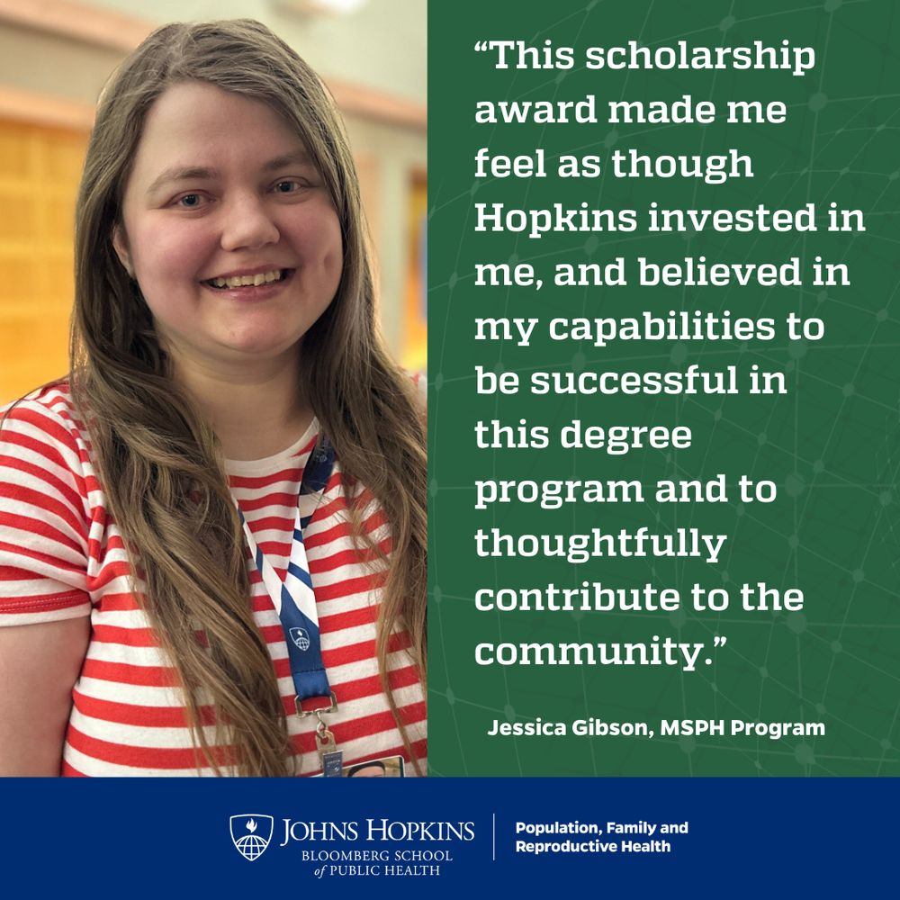 “This scholarship award made me feel as though Hopkins invested in me, and believed in my capabilities to be successful in this degree program and to thoughtfully contribute to the community.”
- Jessica Gibson, MSPH Program 