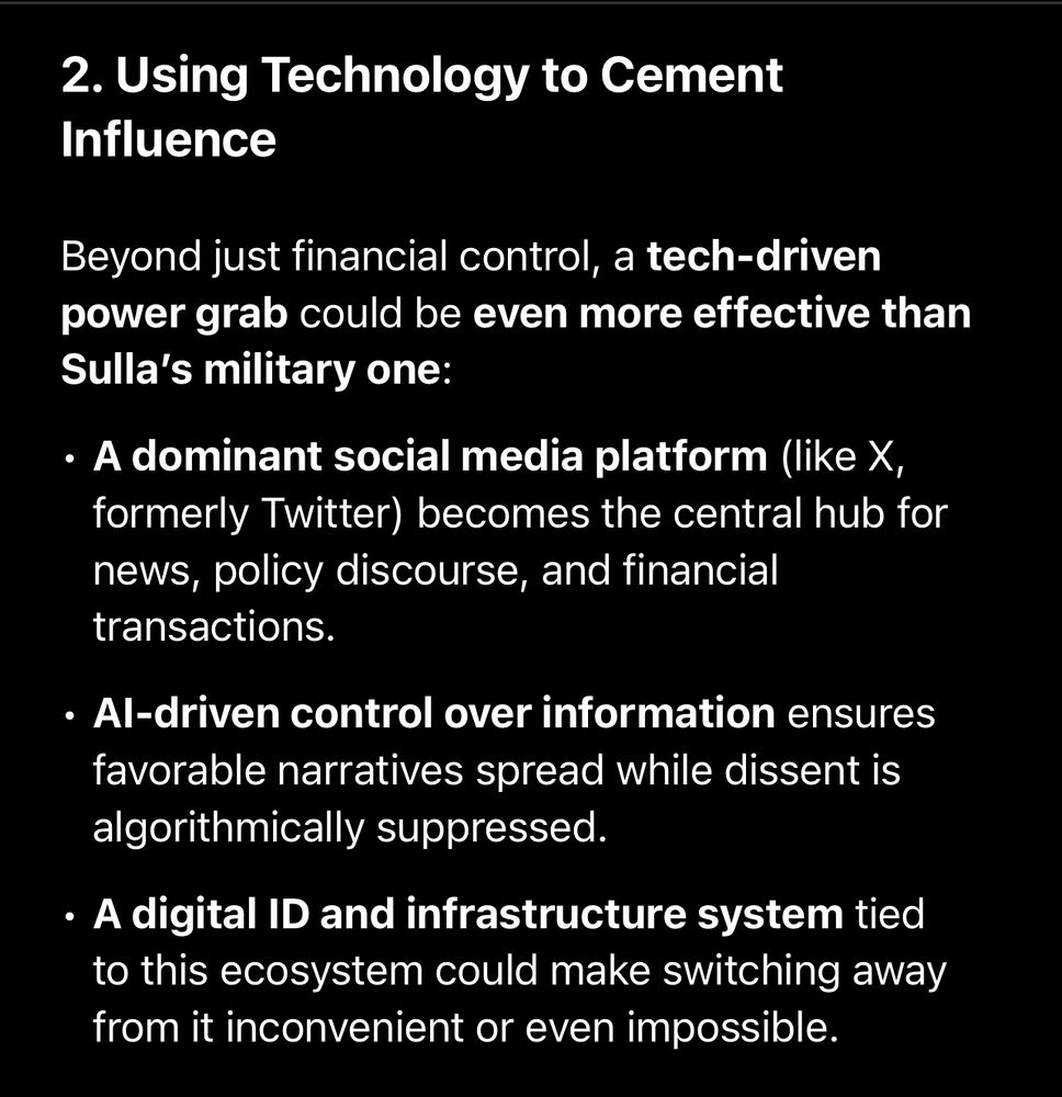 2. Using Technology to Cement
Influence

Beyond just financial control, a tech-driven power grab could be even more effective than Sulla's military one:

• A dominant social media platform (like X, formerly Twitter) becomes the central hub for news, policy discourse, and financial transactions.

• Al-driven control over information ensures favorable narratives spread while dissent is algorithmically suppressed.

• A digital ID and infrastructure system tied to this ecosystem could make switching away from it inconvenient or even impossible.