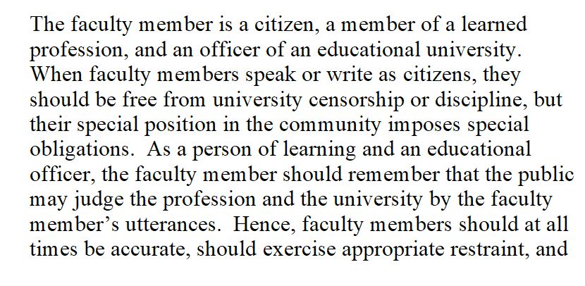 The faculty member is a citizen, a member of a learned profession, and an officer of an educational university. When faculty members speak or write as citizens, they should be free from university censorship or discipline, but their special position in the community imposes special obligations. As a person of learning and an educational officer, the faculty member should remember that the public may judge the profession and the university by the faculty member’s utterances. Hence, faculty members should at all times be accurate, should exercise appropriate restraint, and ...