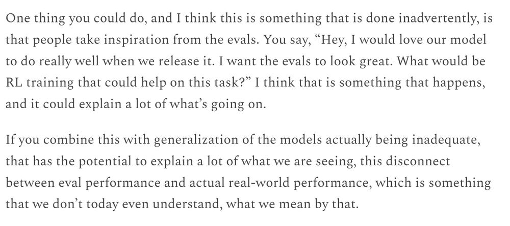 One thing you could do, and I think this is something that is done inadvertently, is that people take inspiration from the evals. You say, “Hey, I would love our model to do really well when we release it. I want the evals to look great. What would be RL training that could help on this task?” I think that is something that happens, and it could explain a lot of what’s going on.

If you combine this with generalization of the models actually being inadequate, that has the potential to explain a lot of what we are seeing, this disconnect between eval performance and actual real-world performance, which is something that we don’t today even understand, what we mean by that.
