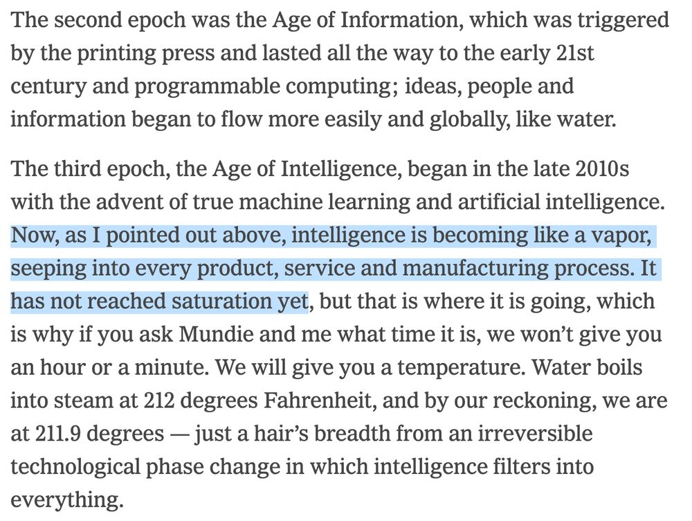The second epoch was the Age of Information, which was triggered by the printing press and lasted all the way to the early 21st century and programmable computing; ideas, people and information began to flow more easily and globally, like water.

The third epoch, the Age of Intelligence, began in the late 2010s with the advent of true machine learning and artificial intelligence. Now, as I pointed out above, intelligence is becoming like a vapor, seeping into every product, service and manufacturing process. It has not reached saturation yet, but that is where it is going, which is why if you ask Mundie and me what time it is, we won’t give you an hour or a minute. We will give you a temperature. Water boils into steam at 212 degrees Fahrenheit, and by our reckoning, we are at 211.9 degrees — just a hair’s breadth from an irreversible technological phase change in which intelligence filters into everything.