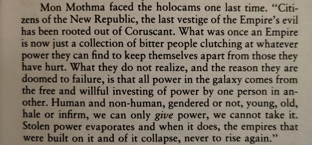 "Mon Mothma faced the holocams one last time. 'Citizens of the New Republic, the last vestige of the Empire's evil has been rooted out of Coruscant. What was once an Empire is now just a collection of bitter people clutching at whatever power they can find to keep themselves apart from those they have hurt. What they do not realize, and the reason they are doomed to failure, is that all power in the galaxy comes from the free and willful investing of power by one person in another. Human and non-human, gendered or not, young, old, hale or infirm, we can only give power, we cannot take it. Stolen power evaporates and when it does, the empires that were built on it and of it collapse, never to rise again.'"