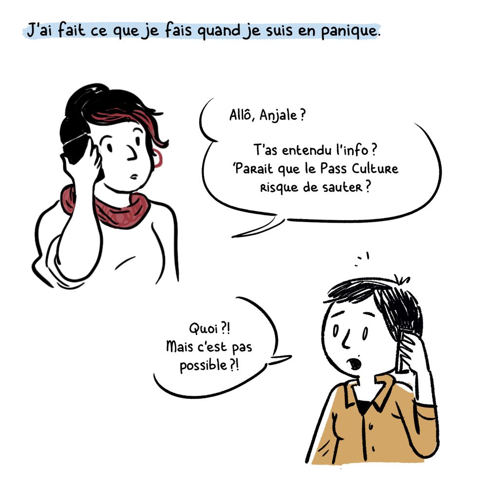 Texte : J'ai fait ce que je fais quand je suis en panique.

Dessin : Léah au téléphone "Allô, Anjale ? T'as entendu l'info ?
'Parait que le Pass Culture risque de sauter?"

Anjale au téléphone sous le choc : "Quoi?
Mais c'est pas possible ?"