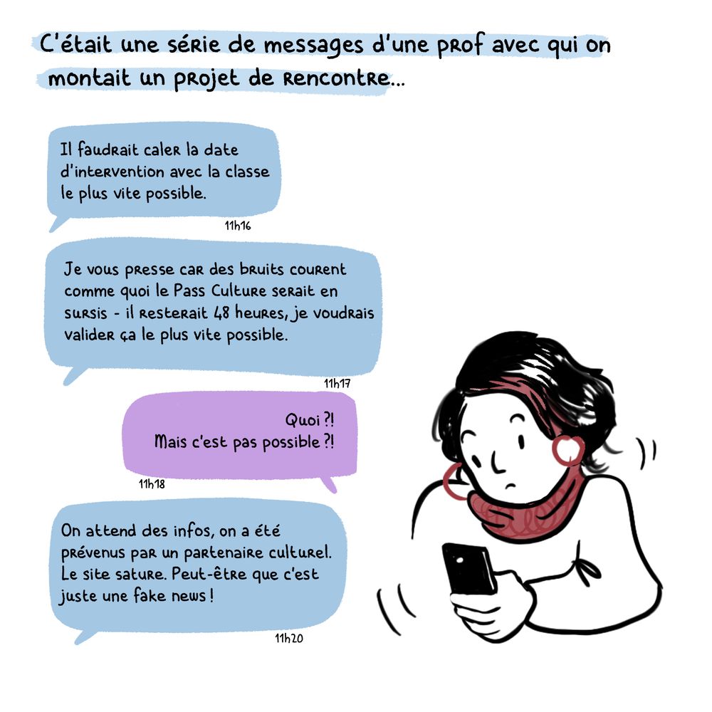 Texte : C'était une série de messages d'une prof avec qui on montait un projet de rencontre...

Dessin : Léah en train de regarder ton téléphone, des messages s'affichent :

message 1 :Il faudrait caler la date d'intervention avec la classe le plus vite possible.
message 2 :Je vous presse car des bruits courent comme quoi le Pass Culture serait en sursis - il Resterait 48 heures, je voudrais valider ça le plus vite possible.

message 3 ( réponse de Léah) : Quoi?!
Mais c'est pas possible?!

message 4 : On attend des infos, on a été prévenus par un partenaire culturel.Le site sature. Peut-être que c'est juste une fake news!