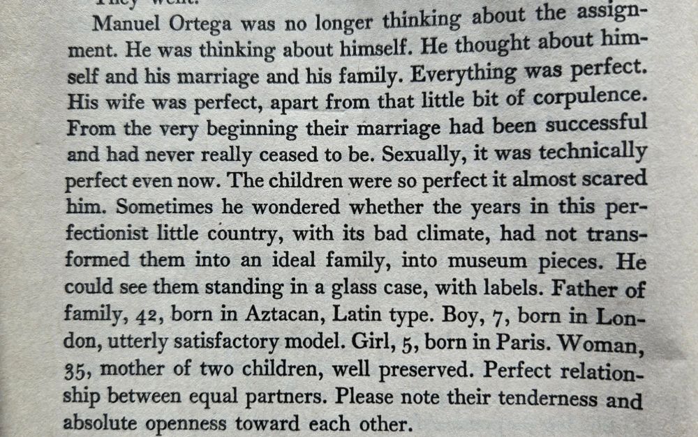 A photo of a book page with the following text: Manuel Ortega was no longer thinking about the assignment. He was thinking about himself. He thought about himself and his marriage and his family. Everything was perfect. His wife was perfect, apart from that little bit of corpulence. From the very beginning their marriage had been successful and had never really ceased to be. Sexually, it was technically perfect even now. The children were so perfect it almost scared him. Sometimes he wondered whether the years in this perfectionist little country, with its bad climate, had not transformed them into an ideal family, into museum pieces. He could see them standing in a glass case, with labels. Father of family, 42, born in Aztacan, Latin type. Boy, 7, born in London, utterly satisfactory model. Girl, 5, born in Paris. Woman, 35, mother of two children, well preserved. Perfect relationship between equal partners. Please note their tenderness and absolute openness toward each other.