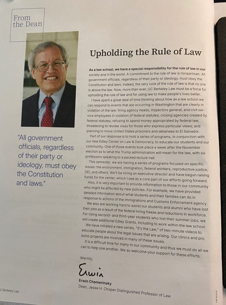 Full page of text, plus photo of law dean and quote. Here's as much as alt text will let me post: "Upholding the Rule of Law

As a law school, we have a special responsibility for the rule of law in our society and in the world. A commitment to the rule of law is nonpartisan. All government officials, regardless of their party or ideology, must obey the Constitution and laws. Indeed, the very core of the rule of law is that no one is above the law. Now, more than ever, UC Berkeley Law must be a force for upholding the rule of law and for using law to make people's lives better.

I have spent a great deal of time thinking about how as a law school we can respond to events that are occurring in Washington that are clearly in violation of the law: firing agency heads, inspectors general, and civil ser- vice employees in violation of federal statutes; closing agencies created by federal statutes; refusing to spend money appropriated by federal law; threatening to revoke visas for those who express particular views; and planning to move United States prisoners and detainees to El Salvador.

Part of our response is to hold a series of programs, in conjunction with our new Edley Center on Law & Democracy, to educate our students and our community. One of those events took place a week after the November election as to what the Trump administration will mean for the law, with six professors speaking to a packed lecture hall.

This semester, we are having a series of programs focused on specific issues: the environment, immigration, federal workers, reproductive justice, DEi, and others. We'll be hiring an executive director and have begun raising
funds for the center, which I see as a core part of our efforts gqing forward. Also, it is very important to provide information to those in our community
who might be affected by new policies. For example, we have provided detailed information about what students and their families can do in response to actions of the Immigrations…