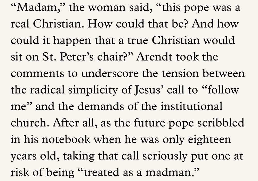 “Madam,” the woman said, “this pope was a real christian. How could that be? And how could it happen that a true Christian would sit on St. Peter’s chair?” Arendt took the comments to underscore the tension between the radical simplicity of Jesus’ call to “follow me” and the demands of the institutional church. After all, as the future pope scribbled in his notebook when he was only eighteen years old, taking that call seriously put one at risk of being “treated as a madman.”

