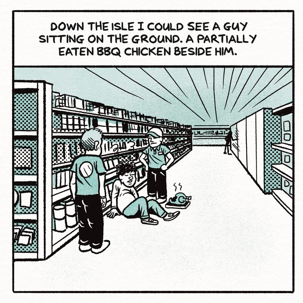 A comic panel drawn with black and white lines and shades of green

A man Is sitting in an isle staff standing around him. A half eating bbq chicken I/ beside him. 
The text reads

DOWN THE ISLE I COULD SEE A GUY SITTING ON THE GROUND. A PARTIALLY EATEN BBQ CHICKEN BESIDE HIM.
