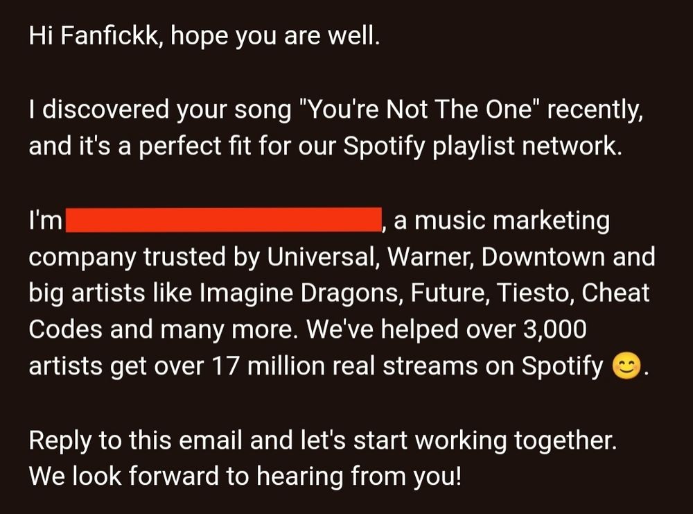 Screenshot of email that reads: Hi Fanfickk, hope you are well.


I discovered your song "You're Not The One" recently, and it's a perfect fit for our Spotify playlist network.


I'm [redacted], a music marketing company trusted by Universal, Warner, Downtown and big artists like Imagine Dragons, Future, Tiesto, Cheat Codes and many more. We've helped over 3,000 artists get over 17 million real streams on Spotify 😊.


Reply to this email and let's start working together.

We look forward to hearing from you!