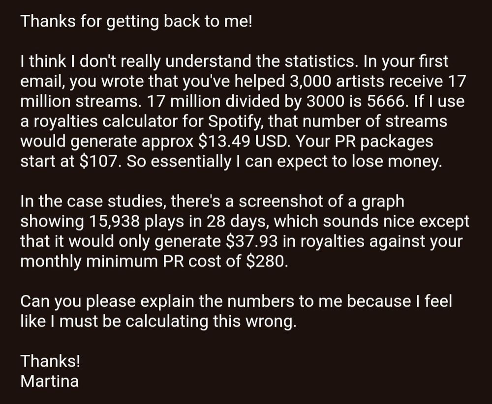 A screenshot of an email that reads: Thanks for getting back to me!

I think I don't really understand the statistics. In your first email, you wrote that you've helped 3,000 artists receive 17 million streams. 17 million divided by 3000 is 5666. If I use a royalties calculator for Spotify, that number of streams would generate approx $13.49 USD. Your PR packages start at $107. So essentially I can expect to lose money.

In the case studies, there's a screenshot of a graph showing 15,938 plays in 28 days, which sounds nice except that it would only generate $37.93 in royalties against your monthly minimum PR cost of $280.

Can you please explain the numbers to me because I feel like I must be calculating this wrong.

Thanks!
Martina