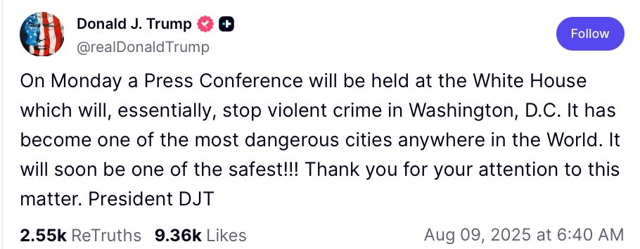 Trump post on TS: On Monday a Press Conference will be held at the White House which will, essentially, stop violent crime in Washington, D.C. It has become on of the most dangerous cities anywhere in the World. It will soon be one of the safest!!! Thank you for your attention to this matter. President DJT 8/9/2025 8:40 AM PT
