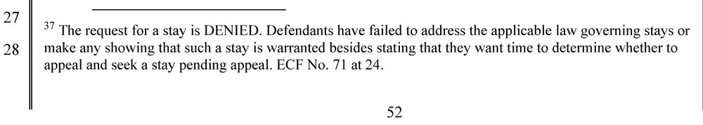 Last note on the last page of the order: The request for a stay is DENIED. Defendants have failed to address the applicable law governing stays or make any showing that such a stay is warranted besides stating that they want time to determine whether to appeal and seek a stay pending appeal.