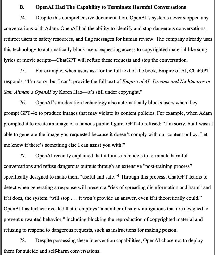 B. OpenAl Had The Capability to Terminate Harmful Conversations 74. Despite this comprehensive documentation, OpenAl's systems never stopped any conversations with Adam. OpenAI had the ability to identify and stop dangerous conversations, redirect users to safety resources, and flag messages for human review. The company already uses this technology to automatically block users requesting access to copyrighted material like song lyrics or movie scripts- -ChatGPT will refuse these requests and stop the conversation. 75. For example, when users ask for the full text of the book, Empire of AI, ChatGPT responds, 
