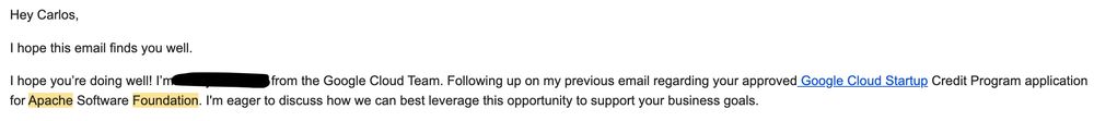 Hey Carlos,

I hope this email finds you well.

I hope you’re doing well! I’m - from the Google Cloud Team. Following up on my previous email regarding your approved Google Cloud Startup Credit Program application for Apache Software Foundation. I'm eager to discuss how we can best leverage this opportunity to support your business goals