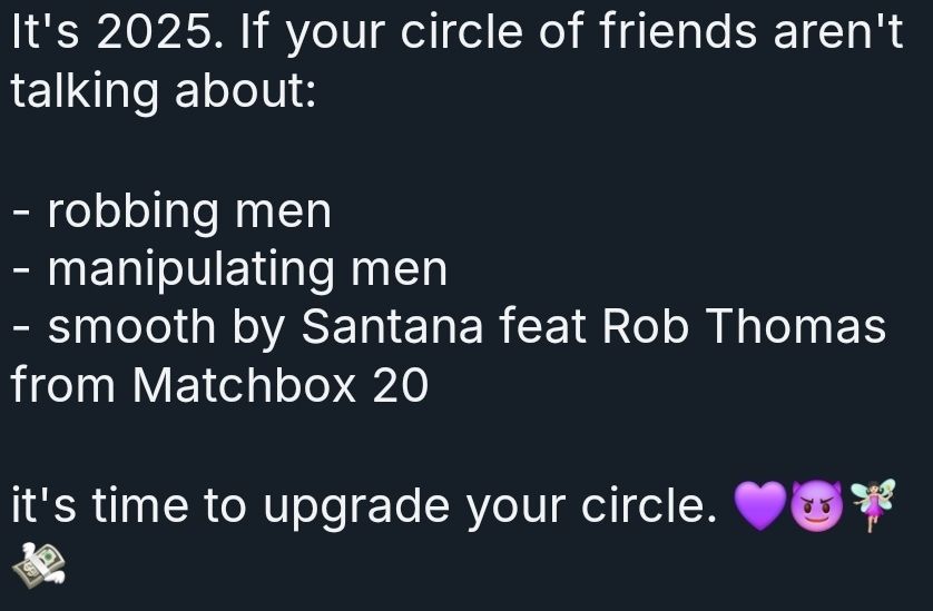 It's 2025. If your circle of friends aren't talking about:

- robbing men
- manipulating men
- smooth by Santana feat Rob Thomas from Matchbox 20

Its time to upgrade your circle. 💜😈🧚💸