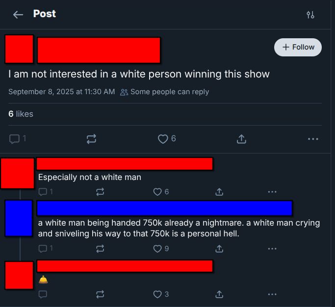 A Post on bluesky:
Red: I am not interested in a white person winning this show

Red: Especially not a white man

Blue: a white man being handed 750k is already a nightmare. a white man crying and sniveling his way to that 750k is a personal hell.

Red: *Desk Bell Emoji*